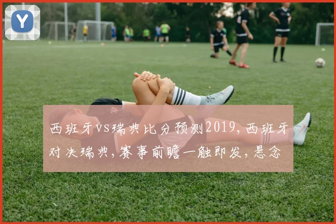 西班牙vs瑞典比分预测2019,西班牙对决瑞典,赛事前瞻一触即发,悬念重重