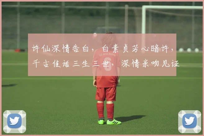 许仙深情告白，白素贞芳心暗许，千古佳话三生三世，深情亲吻见证永恒。