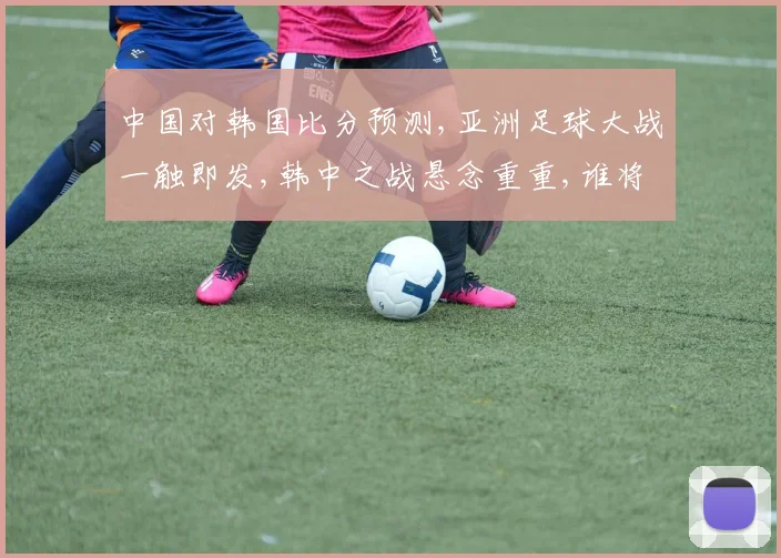 中国对韩国比分预测,亚洲足球大战一触即发,韩中之战悬念重重,谁将笑到最后